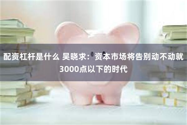 配资杠杆是什么 吴晓求：资本市场将告别动不动就3000点以下的时代
