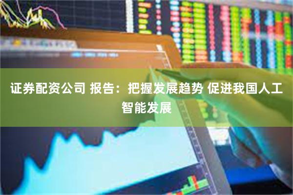 证券配资公司 报告：把握发展趋势 促进我国人工智能发展