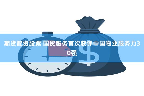期货配资股票 国贸服务首次获评中国物业服务力30强