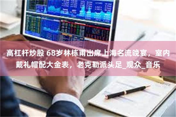 高杠杆炒股 68岁林栋甫出席上海名流晚宴，室内戴礼帽配大金表，老克勒派头足_观众_音乐