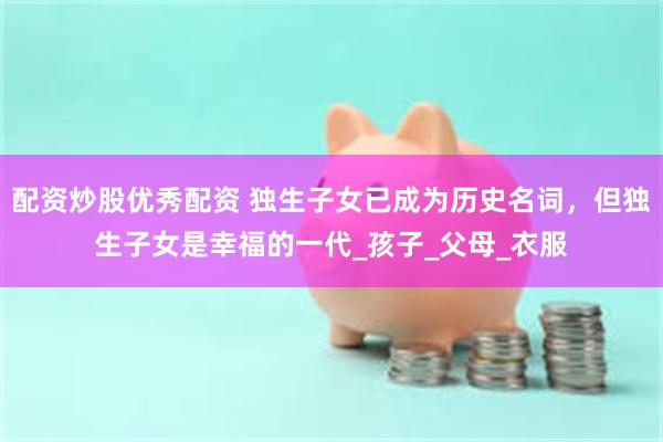 配资炒股优秀配资 独生子女已成为历史名词，但独生子女是幸福的一代_孩子_父母_衣服