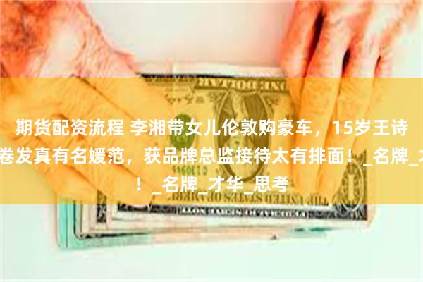 期货配资流程 李湘带女儿伦敦购豪车，15岁王诗龄一头长卷发真有名媛范，获品牌总监接待太有排面！_名牌_才华_思考