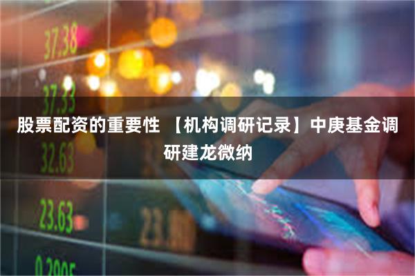 股票配资的重要性 【机构调研记录】中庚基金调研建龙微纳