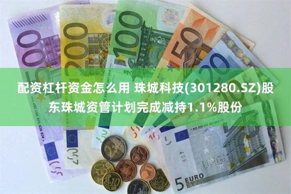 配资杠杆资金怎么用 珠城科技(301280.SZ)股东珠城资管计划完成减持1.1%股份