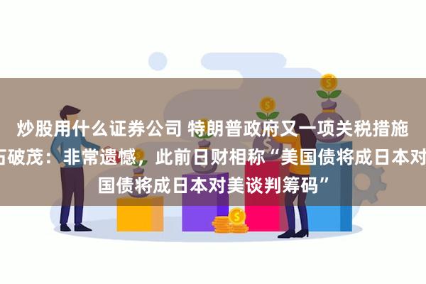 炒股用什么证券公司 特朗普政府又一项关税措施正式生效！石破茂：非常遗憾，此前日财相称“美国债将成日本对美谈判筹码”