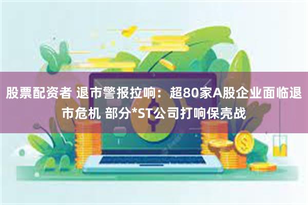 股票配资者 退市警报拉响：超80家A股企业面临退市危机 部分*ST公司打响保壳战