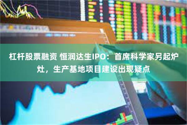杠杆股票融资 恒润达生IPO：首席科学家另起炉灶，生产基地项目建设出现疑点