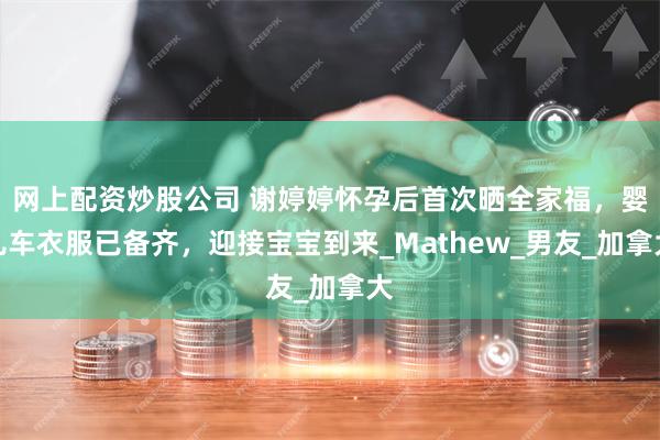 网上配资炒股公司 谢婷婷怀孕后首次晒全家福，婴儿车衣服已备齐，迎接宝宝到来_Mathew_男友_加拿大
