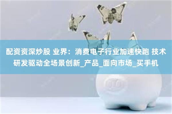 配资资深炒股 业界：消费电子行业加速快跑 技术研发驱动全场景创新_产品_面向市场_买手机