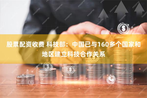 股票配资收费 科技部：中国已与160多个国家和地区建立科技合作关系