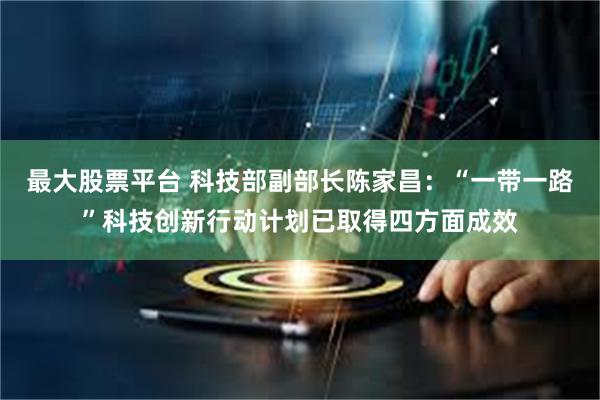 最大股票平台 科技部副部长陈家昌：“一带一路”科技创新行动计划已取得四方面成效