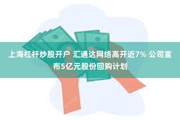 上海杠杆炒股开户 汇通达网络高开近7% 公司宣布5亿元股份回购计划