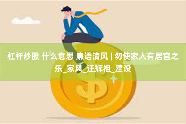 杠杆炒股 什么意思 廉语清风 | 勿使家人有居官之乐_家风_汪辉祖_建设