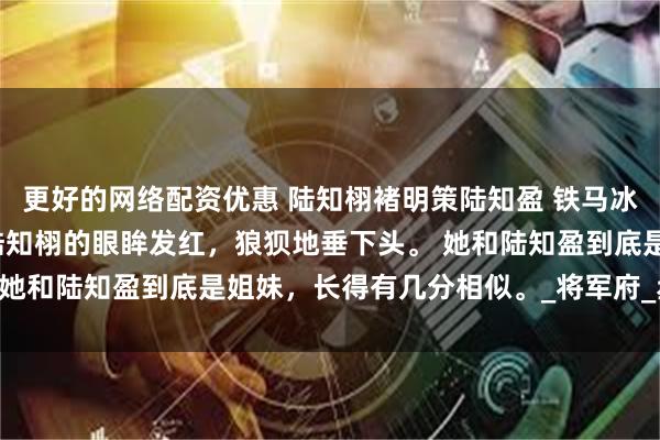 更好的网络配资优惠 陆知栩褚明策陆知盈 铁马冰河入梦来 原来如此。 陆知栩的眼眸发红，狼狈地垂下头。 她和陆知盈到底是姐妹，长得有几分相似。_将军府_丞相_玉佩