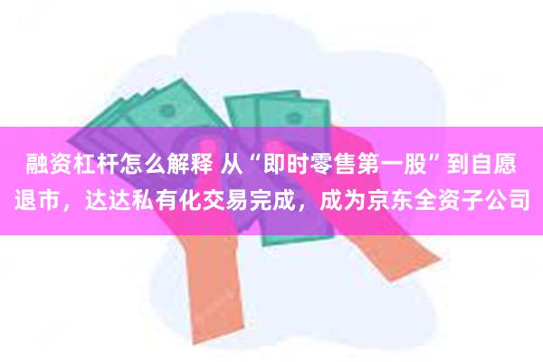 融资杠杆怎么解释 从“即时零售第一股”到自愿退市，达达私有化交易完成，成为京东全资子公司