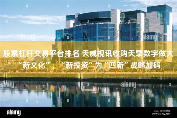 股票杠杆交易平台排名 天威视讯收购天擎数字做大“新文化”，“新投资”为“四新”战略加码