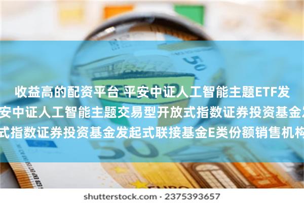 收益高的配资平台 平安中证人工智能主题ETF发起式联接E: 关于新增平安中证人工智能主题交易型开放式指数证券投资基金发起式联接基金E类份额销售机构的公告